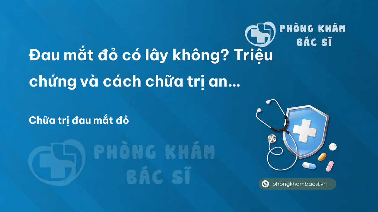 Đau mắt đỏ có lây không? Triệu chứng và cách chữa trị an toàn, hiệu quả