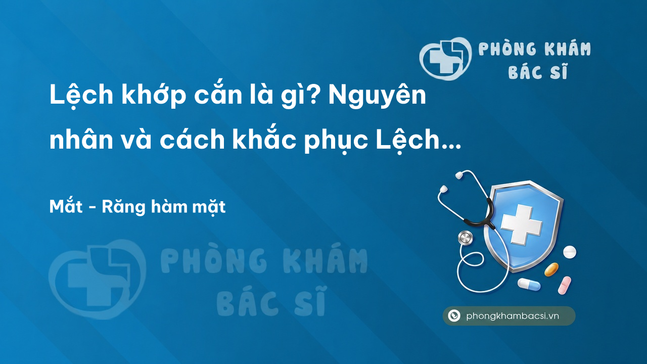 Lệch khớp cắn là gì? Nguyên nhân và cách khắc phục Lệch khớp cắn an toàn và hiệu quả