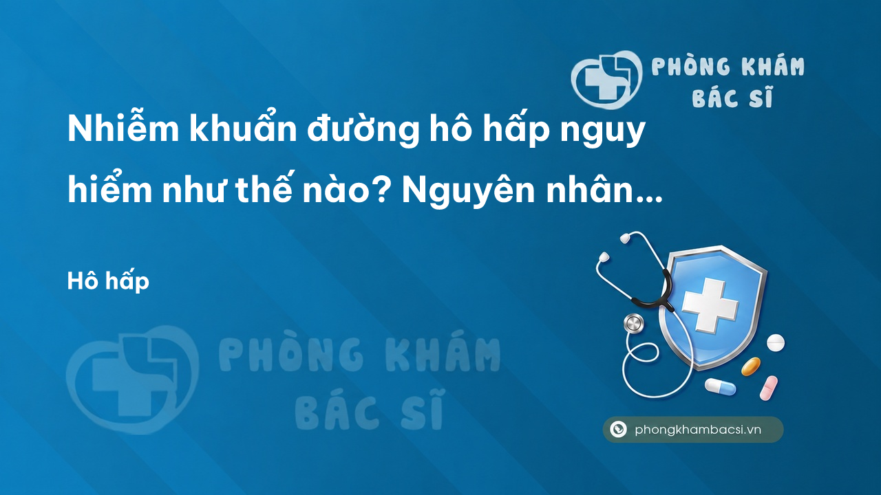 Nhiễm khuẩn đường hô hấp nguy hiểm như thế nào? Nguyên nhân và chữa trị