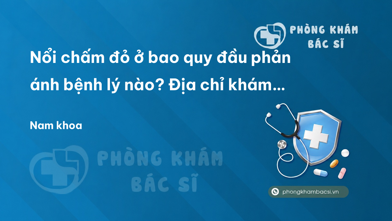 Nổi chấm đỏ ở bao quy đầu phản ánh bệnh lý nào? Địa chỉ khám chữa trị nổi chấm đỏ ở bao quy đầu tốt nhất hiện nay
