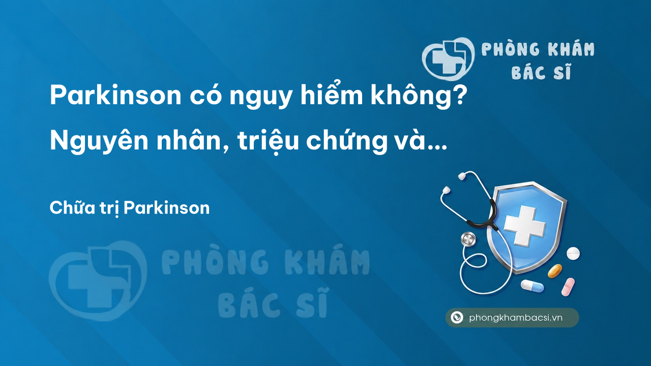 Parkinson có nguy hiểm không? Nguyên nhân, triệu chứng và cách chữa trị