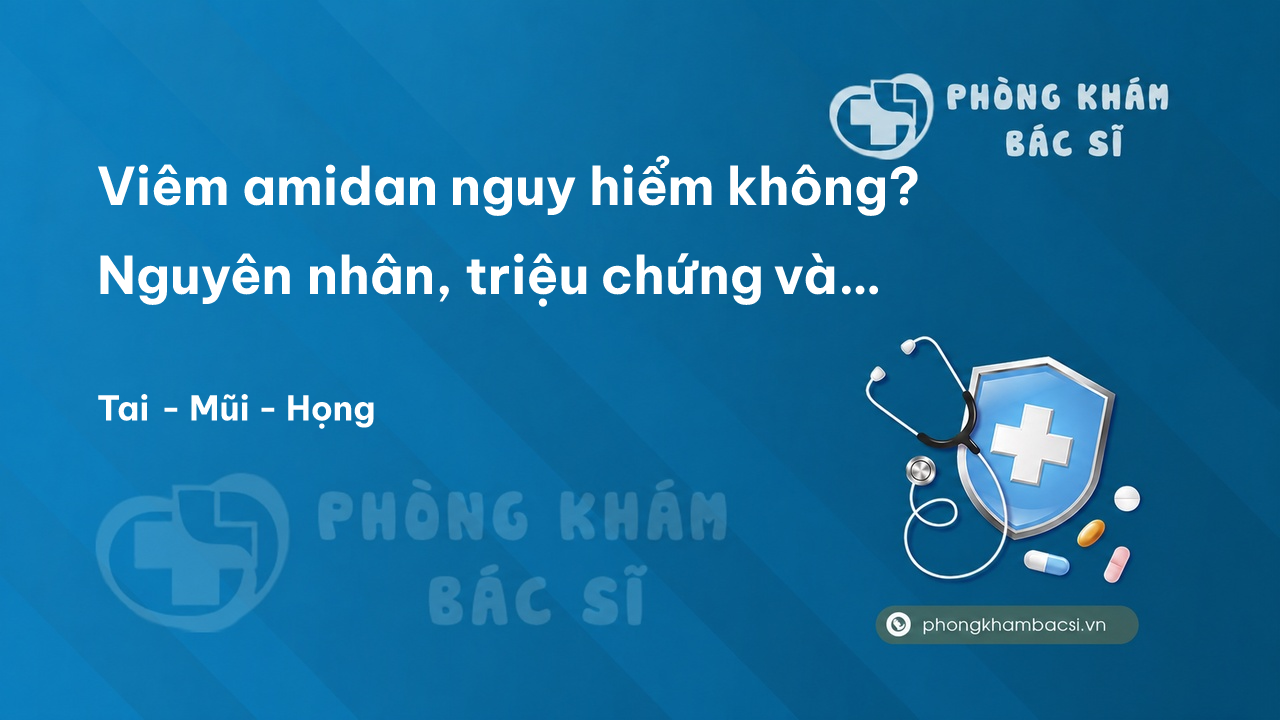 Viêm amidan nguy hiểm không? Nguyên nhân, triệu chứng và cách chữa trị