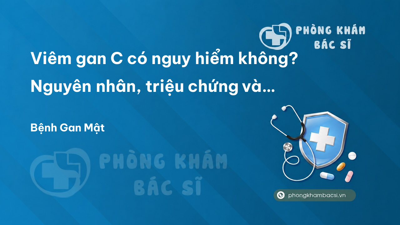 Viêm gan C có nguy hiểm không? Nguyên nhân, triệu chứng và cách chữa trị