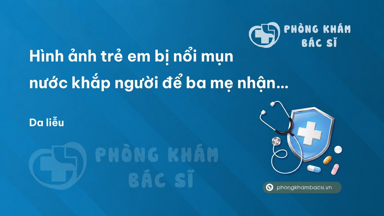 Hình ảnh trẻ em bị nổi mụn nước khắp người để ba mẹ nhận biết. Nguyên nhân và cách điều trị
