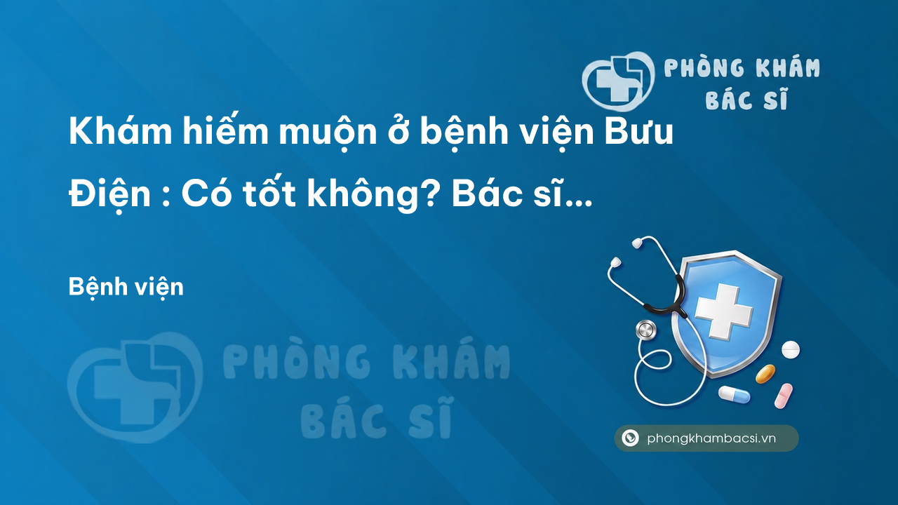 Khám hiếm muộn ở bệnh viện Bưu Điện : Có tốt không? Bác sĩ nào giỏi? Chi phí điều trị?