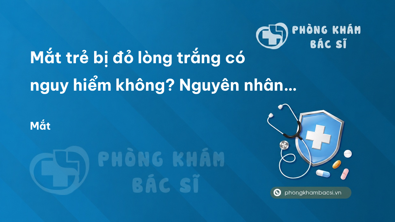 Mắt trẻ bị đỏ lòng trắng có nguy hiểm không? Nguyên nhân và cách điều trị