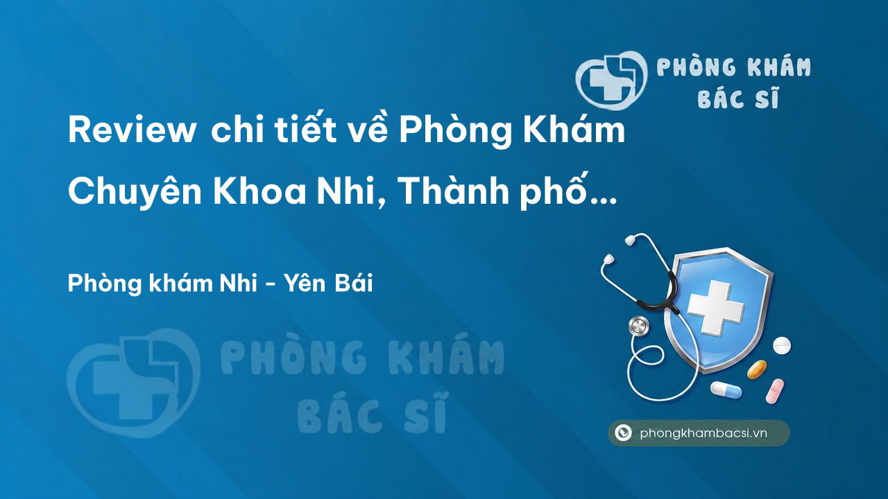 Review chi tiết về Phòng Khám Chuyên Khoa Nhi, Thành phố Yên Bái bạn nên biết