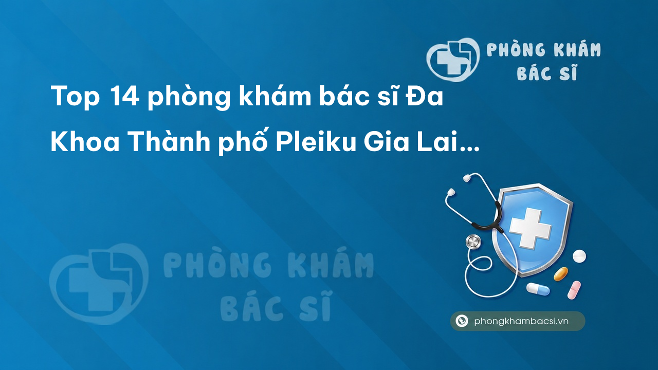 Top 14 phòng khám bác sĩ Đa Khoa Thành phố Pleiku Gia Lai uy tín tốt nhất