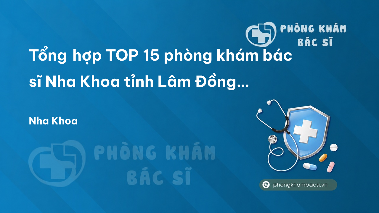 Tổng hợp TOP 15 phòng khám bác sĩ Nha Khoa tỉnh Lâm Đồng giỏi, chuyên nghiệp