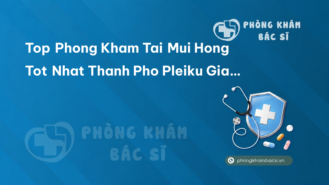 Tổng quan 7 phòng khám bác sĩ Tai Mũi Họng uy tín tốt nhất Thành phố Pleiku Gia Lai