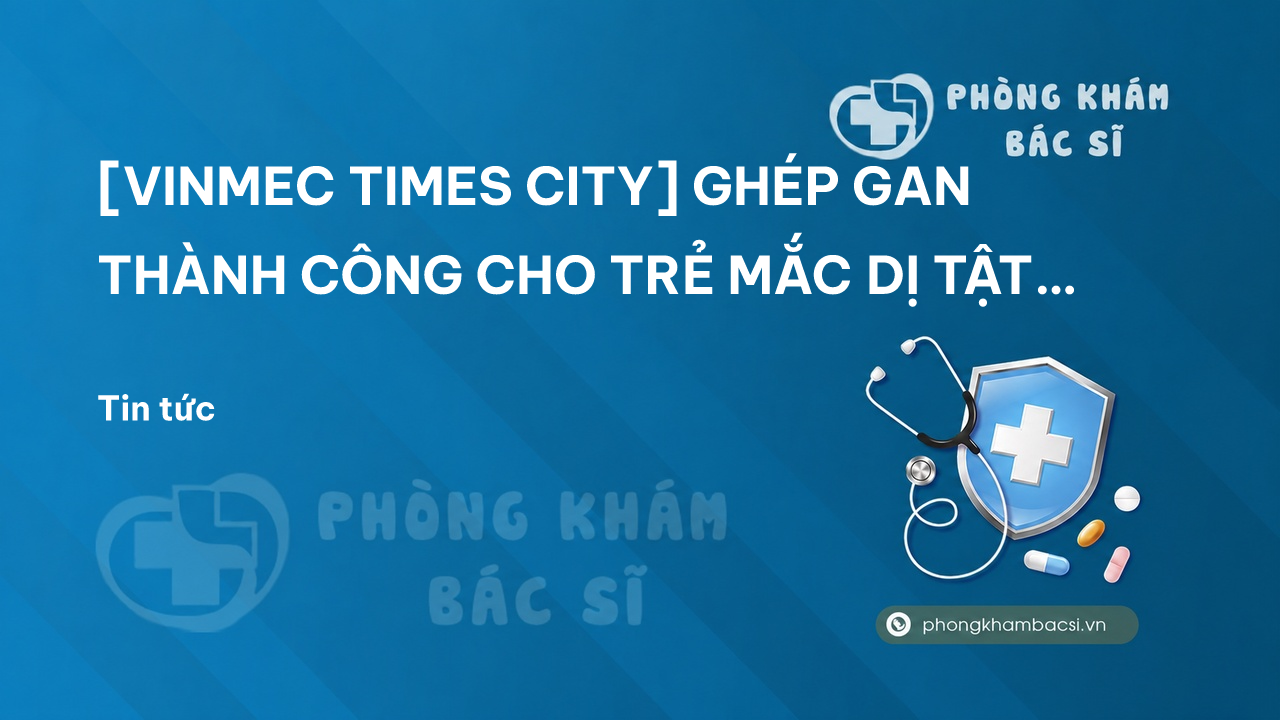 [VINMEC TIMES CITY] GHÉP GAN THÀNH CÔNG CHO TRẺ MẮC DỊ TẬT GAN HIẾM GẶP LẦN ĐẦU TIÊN TẠI VIỆT NAM